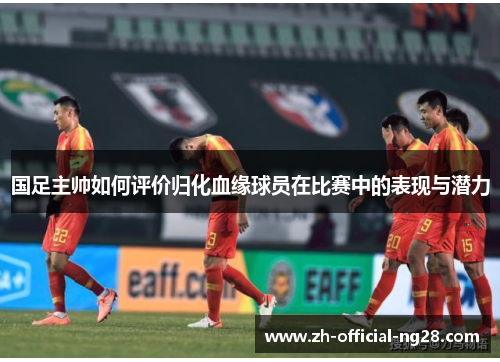 国足主帅如何评价归化血缘球员在比赛中的表现与潜力