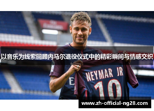 以音乐为线索回顾内马尔退役仪式中的精彩瞬间与情感交织