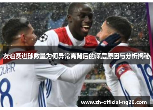 友谊赛进球数量为何异常高背后的深层原因与分析揭秘