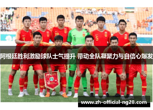 阿根廷胜利激励球队士气提升 带动全队凝聚力与自信心爆发