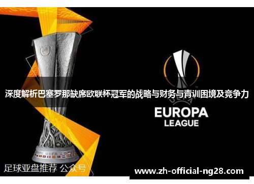 深度解析巴塞罗那缺席欧联杯冠军的战略与财务与青训困境及竞争力