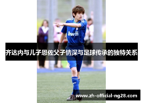 齐达内与儿子恩佐父子情深与足球传承的独特关系