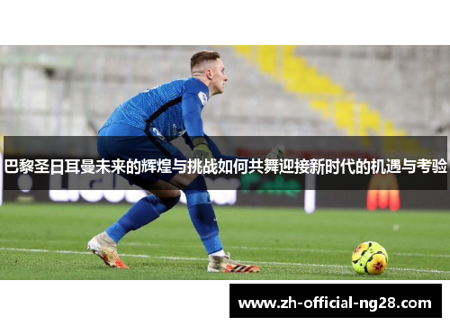 巴黎圣日耳曼未来的辉煌与挑战如何共舞迎接新时代的机遇与考验