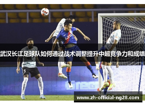 武汉长江足球队如何通过战术调整提升中超竞争力和成绩 武汉长江足球队如何通过战术调整提升中超竞争力和成绩