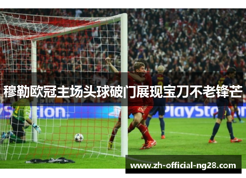 穆勒欧冠主场头球破门展现宝刀不老锋芒
