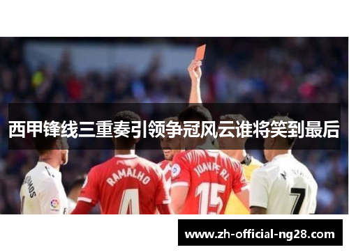 西甲锋线三重奏引领争冠风云谁将笑到最后