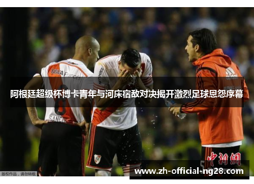 阿根廷超级杯博卡青年与河床宿敌对决揭开激烈足球恩怨序幕 阿根廷超级杯博卡青年与河床宿敌对决揭开激烈足球恩怨序幕